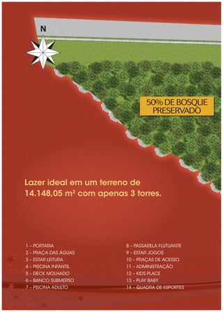 N




                                50% DE BOSQUE
                                 PRESERVADO




Lazer ideal em um terreno de
14.148,05 m2 com apenas 3 torres.




1 – PORTARIA            8 – PASSARELA FLUTUANTE
2 – PRAÇA DAS ÁGUAS     9 – ESTAR JOGOS
3 – ESTAR LEITURA       10 – PRAÇAS DE ACESSO
4 – PISCINA INFANTIL    11 – ADMINISTRAÇÃO
5 – DECK MOLHADO        12 – KIDS PLACE
6 – BANCO SUBMERSO      13 – PLAY BABY
7 – PISCINA ADULTO      14 – QUADRA DE ESPORTES
 