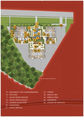 1
                                                                                        26
           13                3        2
                                  4
      14
                      11                      5         10 25
      15              12 10       6
                                          7
           16                 9   8                                   23
                 17   18                                        22           24
                                              19
                                  10
                                  20 21




                                                  Ilustração artística da implantação




15 – QUIOSQUE COM CHURRASQUEIRAS                         22 – FITNESS
16 – PLAY KIDS                                           23 – ESPAÇO ZEN
17 – SALÃO FESTAS INFANTIL                               24 – ESPAÇO TEEN
18 – SALÃO FESTAS ADULTO                                 25 – VESTIÁRIOS
19 – LOUNGE AO AR LIVRE                                  26 – ACESSO DE VEÍCULOS
20 – LAVANDERIA
21 – APOIO SERVIÇO
 