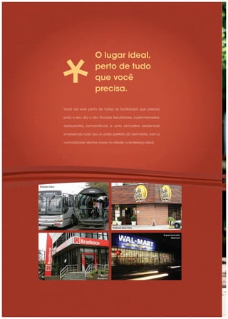 O lugar ideal,
                                 perto de tudo
                                 que você
                                 precisa.

               Você vai viver perto de todas as facilidades que precisa

               para o seu dia a dia. Escolas, faculdades, supermercados,

               restaurantes, conveniência e uma atmosfera residencial

               envolvendo tudo isso. A união perfeita do bem-estar com a

               comodidade. Venha morar no Ideale, o endereço ideal.




Estação Tubo




                                              Padaria Bela Vista


                                                                           Supermercado
                                                                                Walmart




                                      Banco
                                   Bradesco
 
