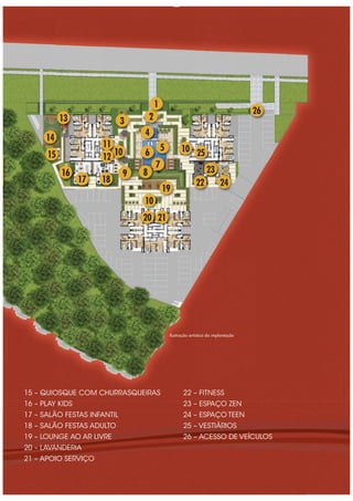 15 – QUIOSQUE COM CHURRASQUEIRAS
16 – PLAY KIDS
17 – SALÃO FESTAS INFANTIL
18 – SALÃO FESTAS ADULTO
19 – LOUNGE AO AR LIVRE
20 – LAVANDERIA
21 – APOIO SERVIÇO
22 – FITNESS
23 – ESPAÇO ZEN
24 – ESPAÇO TEEN
25 – VESTIÁRIOS
26 – ACESSO DE VEÍCULOS
26
25
5
4
3 2
1
6
7
89
10
11
12
1817
16
15
14
13
19
10
20 21
10
22 24
23
Ilustração artística da implantação
 