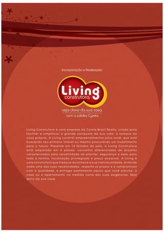 Living Construtora é uma empresa da Cyrela Brazil Realty, criada para
facilitar e simplificar a grande conquista da sua vida: a compra da
casa própria. A Living constrói empreendimentos para você, que está
buscando seu primeiro imóvel ou mesmo procurando um investimento
para o futuro. Presente em 14 Estados do país, a Living Construtora
está amparada em 4 pilares: conceitos diferenciados de projetos
caracterizados pela versatilidade de plantas, segurança e lazer para
toda a família, localização privilegiada e preço acessível. A Living é
uma construtora que traduz e reconhece a sua individualidade, entende
cada uma das suas necessidades, respeita os prazos e o compromisso
com a qualidade, e entrega exatamente aquilo que você precisa: a
casa ou o apartamento na medida certa das suas exigências. Seja
dono da sua casa.
Incorporação e Realização:
 