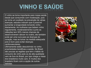 O vinho se torna importante para nossa saúde
desde que consumido com moderação, pois
se torna um avaliado na prevenção de várias
doenças, estudos indicam que é possível
aumentar a longevidade tomando vinho
diariamente. As mulheres que bebem vinho
regulamente, moderadamente e junto as
refeições tem 50% menos chances de
desenvolverem câncer no ovário, ele também
pode ser uma cura para as doenças do
coração, mas se tomar na medida adequada
pois é bom para evitar doenças
cardiovasculares.
Ultimamente estão descobrindo no vinho
propriedades benéficas a saúde. No Brasil
são poucas as regiões que tem o hábito do
consumo de vinho pois os de alta qualidade
vem de fora do Brasil, por isso chega a mesa
dos brasileiros muito caro. E muitos dos
brasileiro ficam com a opção de outras
bebidas.
 