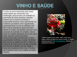 O vinho se torna importante para nossa
saúde desde que consumido com
moderação, pois se torna um avaliado na
prevenção de várias doenças, estudos
indicam que é possível aumentar a
longevidade tomando vinho diariamente. As
mulheres que bebem vinho regulamente,
moderadamente e junto as refeições tem
50% menos chances de desenvolverem
câncer no ovário, ele também pode ser uma
cura para as doenças do coração, mas se
tomar na medida adequada pois é bom para
evitar doenças cardiovasculares.
Ultimamente estão descobrindo no vinho       "Velha madeira para arder, velho vinho para
propriedades benéficas a saúde. No Brasil    beber, velhos amigos em quem confiar, e velhos
                                             autores para ler" (Sir Francis Bacon, filósofo e
são poucas as regiões que tem o hábito do    estadista británico).
consumo de vinho pois os de alta qualidade
vem de fora do Brasil, por isso chega a
mesa dos brasileiros muito caro. E muitos
dos brasileiro ficam com a opção de outras
bebidas.
 