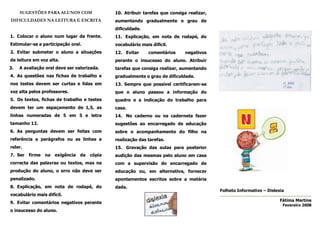 SUGESTÕES PARA ALUNOS COM               10. Atribuir tarefas que consiga realizar,
DIFICULDADES NA LEITURA E ESCRITA            aumentando gradualmente o grau de
                                             dificuldade.
1. Colocar o aluno num lugar da frente.      11. Explicação, em nota de rodapé, do
Estimular-se a participação oral.            vocabulário mais difícil.
2. Evitar submeter o aluno a situações       12. Evitar      comentários     negativos
de leitura em voz alta.                      perante o insucesso do aluno. Atribuir
3.   A avaliação oral deve ser valorizada.   tarefas que consiga realizar, aumentando
4. As questões nas fichas de trabalho e      gradualmente o grau de dificuldade.
nos testes devem ser curtas e lidas em       13. Sempre que possível certificarem-se
voz alta pelos professores.                  que o aluno passou a informação do
5. Os textos, fichas de trabalho e testes    quadro e a indicação do trabalho para
devem ter um espaçamento de 1,5, as          casa.
linhas numeradas de 5 em 5 e letra           14. No caderno ou na caderneta fazer
tamanho 12.                                  sugestões ao encarregado de educação
6. As perguntas devem ser feitas com         sobre o acompanhamento do filho na
referência a parágrafos ou as linhas a       realização das tarefas.
reler.                                       15. Gravação das aulas para posterior
7. Ser firme na      exigência da    cópia   audição das mesmas pelo aluno em casa
correcta das palavras ou textos, mas na      com a supervisão do encarregado de
produção do aluno, o erro não deve ser       educação ou, em alternativa, fornecer
penalizado.                                  apontamentos escritos sobre a matéria
8. Explicação, em nota de rodapé, do         dada.
                                                                                          Folheto Informativo – Dislexia
vocabulário mais difícil.
                                                                                                                      Fátima Martins
9. Evitar comentários negativos perante
                                                                                                                       Fevereiro 2008
o insucesso do aluno.
 
