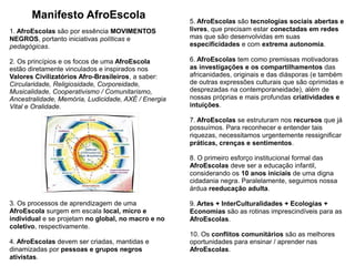 8
5. AfroEscolas são tecnologias sociais abertas e
livres, que precisam estar conectadas em redes
mas que são desenvolvidas em suas
especificidades e com extrema autonomia.
6. AfroEscolas tem como premissas motivadoras
as investigações e os compartilhamentos das
africanidades, originais e das diásporas (e também
de outras expressões culturais que são oprimidas e
desprezadas na contemporaneidade), além de
nossas próprias e mais profundas criatividades e
intuições.
7. AfroEscolas se estruturam nos recursos que já
possuímos. Para reconhecer e entender tais
riquezas, necessitamos urgentemente ressignificar
práticas, crenças e sentimentos.
8. O primeiro esforço institucional formal das
AfroEscolas deve ser a educação infantil,
considerando os 10 anos iniciais de uma digna
cidadania negra. Paralelamente, seguimos nossa
árdua reeducação adulta.
9. Artes + InterCulturalidades + Ecologias +
Economias são as rotinas imprescindíveis para as
AfroEscolas.
10. Os conflitos comunitários são as melhores
oportunidades para ensinar / aprender nas
AfroEscolas.
Manifesto AfroEscola
1. AfroEscolas são por essência MOVIMENTOS
NEGROS, portanto iniciativas políticas e
pedagógicas.
2. Os princípios e os focos de uma AfroEscola
estão diretamente vinculados e inspirados nos
Valores Civilizatórios Afro-Brasileiros, a saber:
Circularidade, Religiosidade, Corporeidade,
Musicalidade, Cooperativismo / Comunitarismo,
Ancestralidade, Memória, Ludicidade, AXÉ / Energia
Vital e Oralidade.
3. Os processos de aprendizagem de uma
AfroEscola surgem em escala local, micro e
individual e se projetam no global, no macro e no
coletivo, respectivamente.
4. AfroEscolas devem ser criadas, mantidas e
dinamizadas por pessoas e grupos negros
ativistas.
 