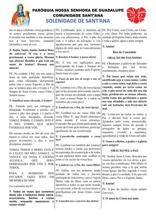 PARÓQUIA NOSSA SENHORA DE GUADALUPE
COMUNIDADE SANT’ANA
SOLENIDADE DE SANT’ANA
ele os anjos celebram vossa grandeza e
os santos proclamam vossa glória.
Concedei-nos também a nós associar-
nos a seus louvores, cantando
(dizendo) a uma só voz:
T: Santo, Santo, Santo, Senhor Deus
do universo! O céu e a terra
proclamam a vossa glória. Hosana
nas alturas! Bendito o que vem em
nome do Senhor! Hosana nas
alturas!
PE: Na verdade, ó Pai, vós sois santo e
fonte de toda santidade. Santificai,
pois, estas oferendas, derramando
sobre elas o vosso Espírito, a fim de
que se tornem para nós o Corpo e † o
Sangue de Jesus Cristo, vosso Filho e
Senhor nosso.
T: Santificai nossa oferenda, ó Senhor!
PE: Estando para ser entregue e
abraçando livremente a paixão, ele
tomou o pão, deu graças e o partiu e
deu a seus discípulos, dizendo:
TOMAI, TODOS, E COMEI: ISTO É
O MEU CORPO, QUE SERÁ
ENTREGUE POR VÓS.
Do mesmo modo, ao fim da ceia, ele
tomou o cálice em suas mãos, deu
graças novamente o deu a seus
discípulos, dizendo:
TOMAI, TODOS, E BEBEI: ESTE É
O CÁLICE DO MEU SANGUE, O
SANGUE DA NOVA E ETERNA
ALIANÇA, QUE SERÁ
DERRAMADO POR VÓS E POR
TODOS,
PARA A REMISSÃO DOS
PECADOS. FAZEI ISTO EM
MEMÓRIA DE MIM.
Eis o mistério da fé!
T: Todas as vezes que comemos
deste pão e bebemos deste cálice,
anunciamos, Senhor, a vossa
morte, enquanto esperamos a
vossa vinda!
PE: Celebrando, pois, a memória da
morte e ressurreição do vosso Filho,
nós vos oferecemos, ó Pai, o pão da
vida e o cálice da salvação; e vos
agradecemos por que nos tornastes
dignos de estar aqui na vossa presença
e vos servir.
T: Recebei, ó Senhor, a nossa oferta!
PE: E nós vos suplicamos que,
participando do Corpo e Sangue de
Cristo, sejamos reunidos pelo Espírito
Santo num só corpo.
T: Fazei de nós um só corpo e um só
espírito!
PE: Lembrai-vos, ó Pai, da vossa Igreja
que se faz presente pelo mundo inteiro:
que ela cresça na caridade com o papa
N., com o nosso bispo N. e todos os
ministros do vosso povo.
T: Lembrai-vos, ó Pai, da vossa Igreja!
PE: Lembrai-vos do vosso filho (da
vossa filha) N., que (hoje) chamastes
deste mundo à vossa presença.
Concedei-lhe que, tendo participado da
morte de Cristo pelo batismo, participe
igualmente da sua ressurreição.
T: Concedei-lhe contemplar a vossa
face!
PE: Lembrai-vos também dos (outros)
nossos irmãos e irmãs que morreram
na esperança da ressurreição e de todos
os que partiram desta vida: acolhei-os
junto a vós na luz da vossa face.
T: Lembrai-vos, ó Pai, dos vossos filhos!
PE: Enfim, nós vos pedimos, tende
piedade de todos nós e dai-nos
participar da vida eterna, com a virgem
Maria, mãe de Deus, com os santos
apóstolos e todos os que neste mundo
vos serviram, a fim de vos louvarmos e
glorificarmos por Jesus Cristo, vosso
Filho.
T: Concedei-nos o convívio dos eleitos!
PE: Por Cristo, com Cristo, em Cristo,
a vós, Deus Pai todo poderoso, na
unidade do Espírito Santo, toda a honra
e toda a glória, agora e para sempre.
T: Amém!
Rito da Comunhão
ORAÇÃO DO PAI-NOSSO
PE: Obedientes à palavra do Salvador
e formados por seu divino
ensinamento, ousamos dizer:
T: Pai nosso que estais nos céus,
santificado seja o vosso nome; venha
a nós o vosso reino, seja feita a vossa
vontade, assim na terra como no
céu; o pão nosso de cada dia nos daí
hoje, perdoai-nos as nossas ofensas,
assim como nós perdoamos a quem
nos tem ofendido, e não nos deixeis
cair em tentação, mas livrai-nos do
mal.
PE: Livrai-nos de todos os males, ó
Pai, e dai-nos hoje a vossa paz.
Ajudados pela vossa misericórdia,
sejamos sempre livres do pecado e
protegidos de todos os perigos,
enquanto, vivendo a esperança,
aguardamos a vinda de Cristo salvador.
T: Vosso é o Reino, o poder e a glória
para sempre!
ORAÇÃO PELA PAZ
PE: Senhor Jesus Cristo, dissestes aos
vossos apóstolos: eu vos deixo a paz,
eu vos dou a minha paz. Não olheis os
nossos pecados, mas a fé que anima
vossa Igreja; dai-lhe, segundo o vosso
desejo, a paz e a unidade. Vós, que sois
Deus, com o Pai e o Espírito Santo.
T: Amém!
PE: A paz do Senhor esteja sempre
convosco.
T: O amor de Cristo nos uniu.
 