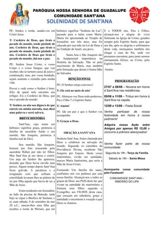 PARÓQUIA NOSSA SENHORA DE GUADALUPE
COMUNIDADE SANT’ANA
SOLENIDADE DE SANT’ANA
PE: Irmãos e irmãs, saudai-vos em
Cristo Jesus.
T: Cordeiro de Deus, que tirais o
pecado do mundo, tende piedade de
nós. Cordeiro de Deus, que tirais o
pecado do mundo, tende piedade de
nós. Cordeiro de Deus que tirais o
pecado do mundo, dai-nos a paz.
PE: Senhor Jesus Cristo, o vosso
Corpo e o vosso Sangue, que vou
receber, não se tornem causa de juízo e
condenação; mas, por vossa bondade,
sejam sustento e remédio para minha
vida.
Provai e vede como o Senhor é bom;
feliz de quem nele encontra seu
refúgio. Eis o Cordeiro de Deus, que
tira o pecado do mundo.
T: Senhor, eu não sou digno/a de que
entreis em minha morada, mas dizei
uma palavra e serei salvo/a.
BREVE HISTÓRIA
Sant'Ana, cujo nome em
hebraico significa graça, pertencia à
família do sacerdote Aarão e seu
marido, São Joaquim, pertencia à
família real de Davi.
Seu marido, São Joaquim,
homem pio fora censurado pelo
sacerdote Rúben por não ter filhos.
Mas Sant’Ana já era idosa e estéril.
Um anjo do Senhor lhe apareceu,
dizendo que Deus havia ouvido suas
preces. Algum tempo depois Sant’Ana
ficou grávida. A paciência e a
resignação com que sofriam a
esterilidade levaram-lhes ao prêmio de
ter por filha aquela que havia de ser a
Mãe de Jesus.
Eram residentes em Jerusalém,
ao lado da piscina de Betesda, onde
hoje se ergue a Basílica de Santana; e
aí, num sábado, 8 de setembro do ano
20 a.C., nasceu-lhes uma filha que
recebeu o nome de Miriam, que em
hebraico significa "Senhora da Luz",
passado para o latim como Maria.
Maria foi apresentada ao Templo de
Jerusalém aos três anos, mas foi
educada por sua mãe na Lei de Deus e
na Tradição de Israel, seu povo.
Santa Ana e São Joaquim são
de fundamental importância na
História da Salvação. Não só pelo
nascimento de Maria, mas também
pela formação que deram à futura Mãe
do Salvador.
BENÇÃO FINAL
PE: O Senhor esteja convosco!
T: Ele está no meio de nós!
PE: Abençoe-vos Deus todo-poderoso,
Pai e Filho † e Espírito Santo.
T: Amém!
PE: Ide em paz e que o Senhor vos
acompanhe.
T: Graças a Deus.
ORAÇÃO A SANT’ANA
Senhora Sant’Ana, fostes chamada por
Deus a colaborar na salvação do
mundo. Seguindo os caminhos da
Providência Divina, recebeste São
Joaquim por Esposo. Deste vosso
matrimônio, vivido em santidade,
nasceu Maria Santíssima, que seria a
Mãe de Jesus Cristo.
Formando Vós família tão santa,
confiantes nós vos pedimos por esta
nossa família. Alcançai-nos a todos as
graças de Deus: aos PAIS deste lar, que
vivam na santidade do matrimônio e
formem seus filhos segundo o
Evangelho; aos FILHOS desta casa,
que cresçam em sabedoria, graça e
santidade e encontrem a vocação a que
Deus os chamou.
E a TODOS nós, Pais e Filhos,
alcançai-nos a alegria de viver
fielmente na Igreja de Cristo, guiados
sempre pelo Espírito Santo, para que
um dia, após as alegrias e sofrimentos
desta vida, mereçamos também nós
chegar à casa do Pai, onde vos
possamos encontrar, para junto sermos
eternamente felizes, no Cristo, pelo
Espírito Santo.
Amém.
PROGRAMAÇÃO
27/07 a 08/08 – Novena em honra
à Sant’Ana nas residências.
09/08 a 11/08 – Tríduo em honra à
Sant’Ana na capela.
12/08 e 13/08 – Festa Social.
Venha participar de nossa
festividade em honra à nossa
padroeira!
Adquira nossa Ação entre
Amigos por apenas R$ 15,00 e
concorra a prêmios abençoados!
Venha fazer parte de nossa
comunidade:
Segunda às 19h - Terço da Família
Sábado às 18h – Santa Missa
Acompanhe nossa comunidade
pelo Facebook!
COMUNIDADE SANT’ANA –
RIBEIRÃO DO LIPA
 