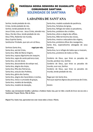 PARÓQUIA NOSSA SENHORA DE GUADALUPE
COMUNIDADE SANT’ANA
SOLENIDADE DE SANT’ANA
LADAINHA DE SANT’ANA
Senhor, tende piedade de nós.
Cristo, tende piedade de nós.
Senhor, tende piedade de nós.
Jesus Cristo, ouvi-nos. Jesus Cristo, atendei-nos.
Deus, Pai dos Céus, tende piedade de nós.
Deus Filho, Redentor do mundo,
Deus Espírito Santo,
Santíssima Trindade, que sois um só Deus,
Senhora Santa Ana, rogai por nós.
Santa Ana, avó de Cristo,
Santa Ana, Mãe de Maria Virgem,
Santa Ana, esposa digníssima de Joaquim,
Santa Ana, sogra do santo patriarca José,
Santa Ana, raiz de Jessé,
Santa Ana, descendente de estirpe real,
Santa Ana, alegria dos Anjos,
Santa Ana, filha dos Patriarcas,
Santa Ana, oráculo dos Profetas,
Santa Ana, glória dos Santos,
Santa Ana, alegria dos Sacerdotes e Levitas,
Santa Ana, cheia e cumulada de graças,
Santa Ana, modelo de bendição,
Santa Ana, modelo de devoção,
Santa Ana, modelo acabado de paciência,
Santa Ana, fortaleza da Igreja,
Santa Ana, Refúgio de todos os pecadores,
Santa Ana, protetora dos cristãos,
Santa Ana, alívio e alegria dos aflitos,
Santa Ana, Mãe terníssima das viúvas,
Santa Ana, mestra e educadora das virgens,
Santa Ana, protetora eficaz dos navegantes,
Santa Ana, especialíssima advogada de seus
devotos,
Santa Ana, luz e refúgio de todos que a invocam,
Santa Ana, protetora de todos os fiéis,
Cordeiro de Deus, que tirais os pecados do
mundo, perdoai-nos, Senhor.
Cordeiro de Deus, que tirais os pecados do
mundo, ouvi-nos, Senhor.
Cordeiro de Deus, que tirais os pecados do
mundo, tende piedade de nós.
Rogai por nós Santa Ana.
Para que sejamos dignos das promessas de Cristo.
Amém
Senhor, seja eternamente bendita e gloriosa a Senhora Santa Ana, por ter tido a tarefa de levar em seu seio a
Santíssima Virgem Maria, Mãe de Deus.
Dignai-Vos, Santa Ana, apresentar-nos com vossas mãos a Jesus e Maria.
 