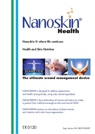 Nanoskin ® where life continues
Health and Skin Nutrition
NANOSKIN® is designed to address appearance
and health synergistically, using only natural ingredients.
NANOSKIN® is the combination of science and nature to create
a product that is effective enough to treat and nourish SKIN.
NANOSKIN® contains an abundance of plant extracts
and vitamins aid in skin tissue regeneration .
0120
The ultimate wound management device
Health
Reg. Anvisa /M.S 80591940001
 