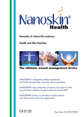 Health
Nanoskin ® where life continues
Health and Skin Nutrition

The ultimate wound management device

NANOSKIN® is designed to address appearance
and health synergistically, using only natural ingredients.
NANOSKIN® is the combination of science and nature to create
a product that is effective enough to treat and nourish SKIN.
NANOSKIN® contains an abundance of plant extracts
and vitamins aid in skin tissue regeneration .

0120

Reg. Anvisa /M.S 80591940001

 