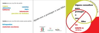 leia
                                                                                                                                   es
                                                                                                                                     te
insista para que o seu filho não partilhe                                                                                                 f




                                                                                                                                          ol
                                                                                                                                            he
                                                                                                               Alguns conselhos




                                                                                                                                              to
copos
                                                                                                         lho




                                                                                                                                                 com
                                        canetas
alimentos                                                                                             fi       para




                                                                                                                                                     o
                                        lápis                                                     u
                                                                                               se




                                                                                                                                                   seu filho
talheres
                                                                                             o
                                   telemóveis
                                                                                      g er                     proteger
                  pacotes de bebidas
                                                                             pr ote                            o
                                                                        sa
                                                                   e -no                                       seu
insista para que o seu filho tenha cuidado quando partilhar   A jud
                                                                                                                      filho
brinquedos                                                                                                     da
materiais escolares
                                                                                                               GRIPE A
                                                                                                               (H1N1)v
 