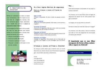 Mas...
                                                As cinco regras básicas de segurança
      A importância da                                                                                            Onde está localizado o computador em sua casa e o
      Internet                                  Para as crianças e jovens utilizarem na                           acesso à Internet?
                                                Internet

                                                                                                                  Já conversou com os seus filhos sobre as regras de
Milhões de utilizadores de todas as idades      Usar o e-mail
                                                «Protejo o computador. Só abro e-mails de pessoas conheci-        segurança que devem ter em conta quando nave-
usam diariamente a Internet. Apesar de ser
                                                das.»                                                             gam na Internet?
uma fonte de      inesgotáveis recursos, este
meio apresenta alguns perigos associados,       Jogar na Internet
                                                «Protejo as informações pessoais. Não revelo a minha senha a      Já navegou com os seus filhos na Internet?
que o cidadão deve conhecer e educar os         ninguém.»
mais jovens a fazer o mesmo.
                                                Conversar na Internet                                             Conhece os sítios por onde eles costumam navegar?
As Tecnologias de Informação e Comunicação      «Comunico em segurança. Não dou o meu nome ou a morada
                                                a pessoas que não conheço na Internet.»
são cada vez mais utilizadas para realizar                                                                        Já conversou com eles sobre a lista de contactos
tarefas de uma forma rápida e cómoda. Hoje,     Pesquisar na Internet                                             que cada um tem nos programas de comunicação
                                                «Respeito os outros. Quando retiro informação da Internet indi-
através da Internet, já é possível:             co sempre o autor e o sítio onde a encontrei.»                    em directo pela Internet?
 Efectuar transacções bancárias;
                                                Participar num blogue
 Comunicar (chats, Messenger);                 «Navego em segurança. Falo sempre com os meus pais se
 Armazenar e publicar informação;              encontrar uma imagem ou uma mensagem que me incomo-
                                                de.»                                                              É importante que os seus filhos
 Pesquisar e aceder a informação on-line                                                                         naveguem de forma crítica, esclare-
   (jornais, revistas)                                                                                            cida e segura na Internet!
                                                Crianças e jovens utilizam a Internet
                                                As crianças e jovens olham para a Internet como um mundo
                                                fascinante que utilizam não só como ferramenta de aprendiza-
                                                gem, mas também para lazer e divertimento.                           Escola Secundária de Vagos



                                                Fontes:
                                                www.seguranet.pt
                                                                                                                                  Avenida Padre Alírio de Mello
                                                www. Internetsegura.pt                                                            3840-404 VAGOS

                                                www.sitiodosmiudos.pt                                                             Tel: 234793774
                                                                                                                                  Fax: 234792643
                                                wwmillenniumbcp.pt                                                                http://www.esvagos.edu.pt
 