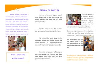 LEITURA EM FAMÍLIA

        Muito se tem dito e escrito sobre a                                                                                Leve-o ou deixe-o ir
                                                      Arrume os livros em lugares acessí-
importância dos professores, educadores e                                                                                 à Biblioteca Munici-
                                                veis: Deixe que o seu filho mexa nos
bibliotecários no desenvolvimento do gosto                                                                                pal: nela encontrará
                                                livros, mesmo que ache que fica tudo
                                                                                                                          actividades   ligadas
pelo livro e pela leitura nas crianças e        desorganizado.
                                                                                                                          ao livro e à leitura,
jovens. No entanto, o papel da família torna-
                                                                                                                          exposições    e   um
se também fundamental, não só no acompa-                                                       sem número de livros para toda a família.
nhamento da aprendizagem da leitura e da              Leia-lhe livros em voz alta: as crian-

escrita, mas no fazer despertar na criança o    ças aprendem a ler por ouvirem ler bem.        Compre ou requisite sempre livros adaptados
                                                                                               à idade do seu filho; peça conselhos aos
GOSTO pelo LIVRO desde a mais tenra ida-
                                                                                               bibliotecários e aos livreiros.
de.
                                                      Se o seu filho pedir para lhe ler
                                                                                               Nos aniversários dos ami-
                                                sempre o mesmo livro, faça-o, mesmo que
                                                                                               gos, ofereça livros: o seu
                                                isso o aborreça a si: a repetição ajuda-o a    filho perceberá que o livro
                                                desenvolver a memória e a compreensão.         pode ser um objecto de pra-
                                                                                               zer!


                                                      Encontre tempo para a leitura no

          Torne a leitura uma                   dia-a-dia familiar. As crianças que lêem
                                                pelo menos meia hora por dia serão
                                                                                               Aconselhe-o a frequentar a Biblio-
            prática em casa!                                                                   teca da Escola, que lhe disponibili-
                                                potenciais bons leitores.
                                                                                               zará livros para ler em casa.
 