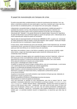 [Digite aqui]
O papel da manutenção em tempos de crise
O cenário atual pode afetar consideravelmente os planos de investimentos das empresas e com isso
afetar o crescimento econômico de uma maneira geral, o que freia o momento que o nosso pais vivia,
que até então era considerado positivo, com atuação forte com outros países emergentes.
A Manutenção é uma grande aliada na redução dos custos operacionais e também para garantir a
qualidade dos produtos e serviços. Nós profissionais de Manutenção podemos e devemos criar
oportunidades para ganhar espaço frente as demais empresas do mercado, pois uma equipe de
manutenção bem “ajustada”, é um grande diferencial de competitividade. Uma prova da importância
do papel da Manutenção é que profissionais ligados ao suporte da operação (como a Manutenção) são os
menos impactados pela redução do quadro de funcionários.
Segundo dados da Associação Brasileira de Manutenção (ABRAMAN) de 2013, os gastos com manutenção
em média representam 4,69% em relação a receita das empresas, todo e qualquer estudo para redução
de custos deve levar em consideração o impacto dessas ações.
É muito comum, nesses momentos que ocorra uma retração, porém é muito importante que não afetem
investimentos futuros, que devem ser feitos de maneira estratégica e com uma correta priorização das
ações que serão mais efetivas em um momento futuro de crescimento.
Além dessa crise econômica, temos a crise hídrica e energética, que faz com que os desafios sejam
ainda maiores, a seguir são relacionadas algumas ações e pontos de reflexão que devem ser
considerados nesses momentos:
•Como o momento é de segurar gastos com a aquisição de peças e serviços é importante utilizar um
bom tempo para revisar os procedimentos e planos de manutenção, para que no momento de
aquecimento da economia, as práticas de manutenção estejam de acordo com o novo cenário;
•Criar planos de melhorias em conjunto com as áreas clientes;
•Criar grupos e metodologia para análise de falhas;
•Trabalhar na redução de consumo de água e energia elétrica, seja com conscientização, ou até mesma
com a substituição dos altos consumidores (por exemplo equipamentos
antigos ou na substituição de lâmpadas fluorescentes por LED);
•Nesse momento o corte de treinamentos externos é quase certo, porém é possível também
desenvolver as equipes com mão de obra interna, multiplicando o conhecimento cada um
na sua área de formação;
•A gestão da manutenção é uma tarefa constante e esse momento é útil para que seja elaborado um
planejamento visando os próximos anos;
•Pensar nas questões de eficiência e confiabilidade dos ativos da empresa;
•Necessidade de um sistema de gestão da manutenção;
•Com uma diminuição na aquisição de itens sobressalentes, para não se comprar itens de baixa
qualidade é interessante desenvolver novos fornecedores ou até buscar soluções inovadoras e preços
mais competitivos. Também devemos Manter a disponibilidade mecânica das frentes de colheita no
mínimo em 85% durante toda a safra – considerando que cada frente terá pelo menos 3,5 horas com
baixo ritmo de operação ( almoço e troca de turno, mas com roteiros previamente combinados para,
neste horário, mecânicos fazerem VC ( verificações), para comboios abastecerem e/ou lubrificarem e
também para os caminhões bombeiro lavarem os equipamentos, se assumirmos que ainda haja no
máximo
 