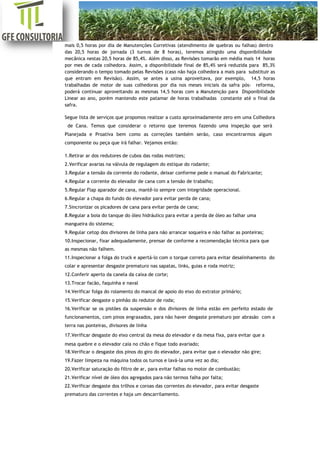 [Digite aqui]
mais 0,5 horas por dia de Manutenções Corretivas (atendimento de quebras ou falhas) dentro
das 20,5 horas de jornada (3 turnos de 8 horas), teremos atingido uma disponibilidade
mecânica nestas 20,5 horas de 85,4%. Além disso, as Revisões tomarão em média mais 14 horas
por mes de cada colhedora. Assim, a disponibilidade final de 85,4% será reduzida para 85,3%
considerando o tempo tomado pelas Revisões (caso não haja colhedora a mais para substituir as
que entram em Revisão). Assim, se antes a usina aproveitava, por exemplo, 14,5 horas
trabalhadas de motor de suas colhedoras por dia nos meses iniciais da safra pós- reforma,
poderá continuar aproveitando as mesmas 14,5 horas com a Manutenção para Disponibilidade
Linear ao ano, porém mantendo este patamar de horas trabalhadas constante até o final da
safra.
Segue lista de serviços que propomos realizar a custo aproximadamente zero em uma Colhedora
de Cana. Temos que considerar o retorno que teremos fazendo uma inspeção que será
Planejada e Proativa bem como as correções também serão, caso encontrarmos algum
componente ou peça que irá falhar. Vejamos então:
1.Retirar ar dos redutores de cubos das rodas motrizes;
2.Verificar avarias na válvula de regulagem do estique do rodante;
3.Regular a tensão da corrente do rodante, deixar conforme pede o manual do Fabricante;
4.Regular a corrente do elevador de cana com a tensão de trabalho;
5.Regular Flap aparador de cana, mantê-lo sempre com integridade operacional.
6.Regular a chapa do fundo do elevador para evitar perda de cana;
7.Sincronizar os picadores de cana para evitar perda de cana;
8.Regular a boia do tanque do óleo hidráulico para evitar a perda de óleo ao falhar uma
mangueira do sistema;
9.Regular cetop dos divisores de linha para não arrancar soqueira e não falhar as ponteiras;
10.Inspecionar, fixar adequadamente, prensar de conforme a recomendação técnica para que
as mesmas não falhem.
11.Inspecionar a folga do truck e apertá-lo com o torque correto para evitar desalinhamento do
colar e apresentar desgaste prematuro nas sapatas, links, guias e roda motriz;
12.Conferir aperto da canela da caixa de corte;
13.Trocar facão, faquinha e naval
14.Verificar folga do rolamento do mancal de apoio do eixo do extrator primário;
15.Verificar desgaste o pinhão do redutor de roda;
16.Verificar se os pistões da suspensão e dos divisores de linha estão em perfeito estado de
funcionamentos, com pinos engraxados, para não haver desgaste prematuro por abrasão com a
terra nas ponteiras, divisores de linha
17.Verificar desgaste do eixo central da mesa do elevador e da mesa fixa, para evitar que a
mesa quebre e o elevador caia no chão e fique todo avariado;
18.Verificar o desgaste dos pinos do giro do elevador, para evitar que o elevador não gire;
19.Fazer limpeza na máquina todos os turnos e lavá-la uma vez ao dia;
20.Verificar saturação do filtro de ar, para evitar falhas no motor de combustão;
21.Verificar nível de óleo dos agregados para não termos falha por falta;
22.Verificar desgaste dos trilhos e coroas das correntes do elevador, para evitar desgaste
prematuro das correntes e haja um descarrilamento.
 