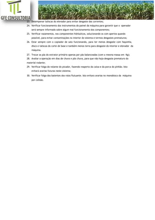 [Digite aqui]
23. Desempenar taliscas do elevador para evitar desgaste das correntes;
24. Verificar funcionamento dos instrumentos do painel da máquina para garantir que o operador
será sempre informado sobre algum mal funcionamento dos componentes;
25. Verificar vazamentos, nos componentes hidráulicos, solucionando os com apertos quando
possível, para evitar contaminações no interior do sistema e termos desgastes prematuros;
26. Estar sempre com o copiador de solo funcionando, para ter menos desgaste com faquinha,
disco e taliscas do corte de base e também menos terra para desgaste do interior e elevador da
máquina.
27. Trocar as pás do extrator primário apenas por pás balanceadas (com a mesma massa em Kg);
28. Avaliar a operação em dias de chuva e pós chuva, para que não haja desgaste prematuro do
material rodante;
29. Verificar folga do volante do picador, fazendo reaperto da caixa e da porca do pinhão. Isto
evitará avarias futuras neste sistema;
30. Verificar folga dos batentes dos rolos flutuante. Isto evitara avarias no monobloco da máquina
por colisão.
 