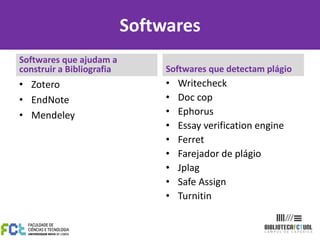 Softwares
Softwares que ajudam a
construir a Bibliografia        Softwares que detectam plágio
• Zotero                        •   Writecheck
• EndNote                       •   Doc cop
• Mendeley                      •   Ephorus
                                •   Essay verification engine
                                •   Ferret
                                •   Farejador de plágio
                                •   Jplag
                                •   Safe Assign
                                •   Turnitin
 