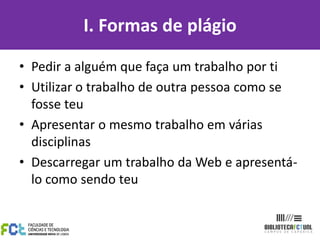 I. Formas de plágio

• Pedir a alguém que faça um trabalho por ti
• Utilizar o trabalho de outra pessoa como se
  fosse teu
• Apresentar o mesmo trabalho em várias
  disciplinas
• Descarregar um trabalho da Web e apresentá-
  lo como sendo teu
 