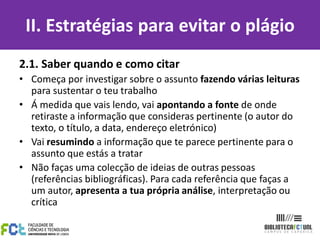 II. Estratégias para evitar o plágio
2.1. Saber quando e como citar
• Começa por investigar sobre o assunto fazendo várias leituras
  para sustentar o teu trabalho
• Á medida que vais lendo, vai apontando a fonte de onde
  retiraste a informação que consideras pertinente (o autor do
  texto, o título, a data, endereço eletrónico)
• Vai resumindo a informação que te parece pertinente para o
  assunto que estás a tratar
• Não faças uma colecção de ideias de outras pessoas
  (referências bibliográficas). Para cada referência que faças a
  um autor, apresenta a tua própria análise, interpretação ou
  crítica
 