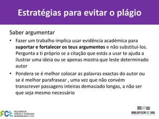Estratégias para evitar o plágio
Saber argumentar
• Fazer um trabalho implica usar evidência académica para
  suportar e fortalecer os teus argumentos e não substituí-los.
  Pergunta a ti próprio se a citação que estás a usar te ajuda a
  ilustrar uma ideia ou se apenas mostra que leste determinado
  autor
• Pondera se é melhor colocar as palavras exactas do autor ou
  se é melhor parafrasear , uma vez que não convém
  transcrever passagens inteiras demasiado longas, a não ser
  que seja mesmo necessário
 