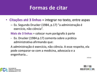 Formas de citar
• Citações até 3 linhas = integrar no texto, entre aspas
   – Ex. Segundo Drucker (1984, p.17) “a administração é
     exercício, não ciência”.
   Mais de 3 linhas = colocar num parágrafo à parte
   - Ex. Drucker (1984 p.17) comenta sobre a prática
     administrativa afirmando que:
   A administração é exercício, não ciência. A esse respeito, ela
   pode comparar-se com a medicina, advocacia e a
   engenharia…
                                                               In B-on
 