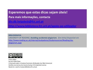 BIBLIOGRAFIA:
UNIVERSITY OF READING. Avoiding accidental plagiarism. [Em linha] Disponível em
http://www.reading.ac.uk/internal/studyadvice/Studyresources/Reading/sta-
plagiarism.aspx
Esperemos que estas dicas sejam úteis!
Para mais informações, contacta
div.db.helpdesk@fct.unl.pt
http://www.biblioteca.fct.unl.pt/apoio-ao-utilizador
Evitar plágio
by Ana Isabel Roxo
is licensed under a Creative Commons Atribuição-Uso Não-Comercial-
Partilha nos termos da mesma licença 3.0 Unported License.
Based on a work at www.biblioteca.fct.unl.pt.
 