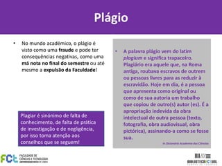 Plágio
• No mundo académico, o plágio é
visto como uma fraude e pode ter
consequências negativas, como uma
má nota no final do semestre ou até
mesmo a expulsão da Faculdade!
• A palavra plágio vem do latim
plagium e significa trapaceiro.
Plagiário era aquele que, na Roma
antiga, roubava escravos de outrem
ou pessoas livres para as reduzir à
escravidão. Hoje em dia, é a pessoa
que apresenta como original ou
como de sua autoria um trabalho
que copiou de outro(s) autor (es). É a
apropriação indevida da obra
intelectual de outra pessoa (texto,
fotografia, obra audiovisual, obra
pictórica), assinando-a como se fosse
sua.
In Dicionário Academia das Ciências
Plagiar é sinónimo de falta de
conhecimento, de falta de prática
de investigação e de negligência,
por isso toma atenção aos
conselhos que se seguem!
 