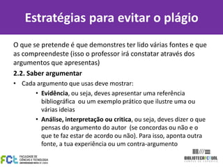 O que se pretende é que demonstres ter lido várias fontes e que
as compreendeste (isso o professor irá constatar através dos
argumentos que apresentas)
2.2. Saber argumentar
• Cada argumento que usas deve mostrar:
• Evidência, ou seja, deves apresentar uma referência
bibliográfica ou um exemplo prático que ilustre uma ou
várias ideias
• Análise, interpretação ou critica, ou seja, deves dizer o que
pensas do argumento do autor (se concordas ou não e o
que te faz estar de acordo ou não). Para isso, aponta outra
fonte, a tua experiência ou um contra-argumento
Estratégias para evitar o plágio
 
