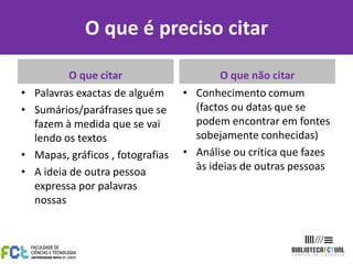 O que é preciso citar
O que citar
• Palavras exactas de alguém
• Sumários/paráfrases que se
fazem à medida que se vai
lendo os textos
• Mapas, gráficos , fotografias
• A ideia de outra pessoa
expressa por palavras
nossas
O que não citar
• Conhecimento comum
(factos ou datas que se
podem encontrar em fontes
sobejamente conhecidas)
• Análise ou crítica que fazes
às ideias de outras pessoas
 