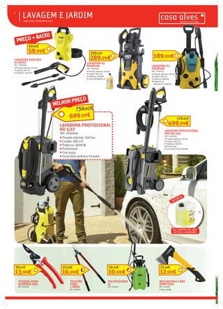  CASA ALVES | PRIMAVERA 2018
LAVAGEM E JARDIM2
LAVADORA KARCHER
K2 BASIC
REF.: 07003854
 Pressão máxima: 110 bar
 Caudal: 360 L/h
 Potência: 1400 W
 CASA ALVES | PRIMAVERA 2018
LAVADORA KARCHER
K2 BASIC
REF.: 07003854
Pressão máxima: 110 bar
Caudal: 360 L/h
Potência: 1400 W
59,99€
69,95€
OFERTA
NA COMPRA DE UMA
DESTAS LAVADORES
LAVADORA K3
PREMIUM
REF.: 07003701
 Pressão máxima: 120 bar
 Caudal: 380 L/h
 Potência: 1600 W
 Depósito de
detergente integrado
189,99€
LAVADORA K5
PREMIUM
REF.: 06001183
 Pressão máxima: 145 bar
 Caudal: 500 L/h
 Potência: 2100 W
 Inclui detergente 1L
289,99€
339,95€
OFERTA
Potência: 1600 W
 Depósito de
detergente integrado
LAVADORA PROFISSIONAL
PRO HD 400
REF.: 07003704
 Pressão máxima: 170 bar
 Caudal: 500 L/h
 Potência: 2300 W
 Profissional
 Com lança e bico fresador
499,99€
579,95€
759,95€
LAVADORA PROFISSIONAL
HD 5/17
REF.: 07003160
 Pressão máxima: 200 bar
 Caudal: 480 L/h
 Potência: 3000 W
 Profissional
 Com lança
 Inclui bico cerâmico fresador
MELHOR PREÇO
TESOURA PODA
ALUMÍNIO RIJA
REF.: 7003104
13,99€
18,45€
TESOURA
PODA
2 MÃOS
REF.: 7003114
16,99€
22,88€
PULVERIZADOR
5L
REF.: 7002225
10,99€
14,59€
MACHADINHA CABO
BIMATERIA
REF.: 7000813
 Peso: 600g
12,99€
17,48€
699,99€
PREÇO + BAIXO
5L
 