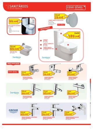  CASA ALVES | PRIMAVERA 2018
SANITÁRIOS8

MONOCOMANDO
LAVATÓRIO ZENDE
REF.: 02006647
14,99€
22,27€
MONOCOMANDO
BIDÉ ZENDE
REF.: 02006648
14,99€
22,65€
MONOCOMANDO
DUCHE ZENDE
REF.: 02006646
20,99€
29,92€
PACK SANITA OCEANUS
REF.: 03008683
 Inclui:
- Sanita
- Tanque
- Mecanismo (dupla descarga)
- Tampo
99,99€ TAMPO SANITA CASA ALVES
REF.: 03011221
 Material: MDF
 Encaixe: Universal
 Cor: Branco
SANITA COMPACTA
BE YOU
REF.: 3012297
TANQUE
BE YOU
REF.: 3012298
TAMPO SANITA
TERMODUR BE YOU
REF.: 3012299
189,99€
240€
BIDE BE YOU
REF.: 3012300
69,99€
93,48€
MONOCOMANDO
LAVATÓRIO UNIC
REF.: 3007906
44,99€
68,50€
MONOCOMANDO
BIDÉ UNIC
REF.: 3008350
49,99€
73,55€
MONOCOMANDO
DUCHE UNIC
REF.: 3008352
84,99€
115€
MONOCOMANDO LAVATÓRIO
GROHE BAUEDGE
REF.: 03007323
49,99€
66,23€
MONOCOMANDO BIDÉ
GROHE BAUEDGE
REF.: 03007324
54,99€
72,47€
MONOCOMANDO DUCHE
GROHE BAUEDGE
REF.: 03007326
59,99€
75,69€
19,99€
23,95€
1
3
2
1
2
3
PREÇO MAIS BAIXO
NOVIDADE
 