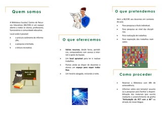 Quem somos                                                                          O que pretendemos

                                                                                        Abrir a BE/CRE aos docentes em contexto
A Biblioteca Escolar/ Centro de Recur-                                                  de aula:
sos Educativos (BE/CRE) é um espaço                                                         Para pesquisa a título individual;
aberto a todos os alunos, professores,
                                                                                            Para pesquisa ao nível das discipli-
funcionários e comunidade educativa.
                                                                                             nas;
Local onde é possível:
                                                                                            Para realização de trabalhos.
     a procura autónoma de informa-
      ção;                                   O que oferecemos                               Para exposição dos trabalhos reali-
                                                                                             zados.
     a pesquisa orientada;
     a leitura recreativa.
                                             Vários recursos, desde livros, periódi-
                                              cos, computadores com acesso à Inter-
                                              net e apoio da Equipa.
                                             Um local aprazível para ler e realizar
                                              trabalhos.
                                             Pomos ainda ao dispor de docentes e
                                              alunos um espaço para expor traba-
                                              lhos.
                 Bem-vindo
                   à BE.                     Um horário alargado, incluindo à noite.
                                                                                            Como proceder

                                                                                            Reservar a Biblioteca com 48h de
                                                                                             antecedência;
                                                                                            Informar sobre o(s) tema(s)/ assunto
                                                                                             (s) a pesquisar para facilitar a disponi-
                                                                                             bilização dos materiais (por escrito
                                                                                             mediante o preenchimento de grelha
                                                                                             “Articulação do PCT com a BE” ou
                                                                                             através do nosso blogue.
 