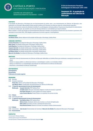 Contexto
A Faculdade de Educação e Psicologia tem em funcionamento há vários anos o seu doutoramento em Ciências de Educação, com
realizações em Portugal e Moçambique. Neste período, graduou já 32 doutores em diversas áreas do conhecimento específico.
Umadascaracterísticascentraisdaatividadecientíficaéasuadivulgaçãoeaferiçãopúblicas.Osprocessosdeproduçãodeconhecimento
em Ciências da Educação são também um tema de elevada relevância e centralidade que importa debater.
Neste contexto, o Centro de Estudos em Desenvolvimento Humano convidou uma pequena amostra dos seus doutores e promove o VII
seminário do ano letivo 2014_2015 dirigido a professores do ensino superior e investigadores.
Organização
José Matias Alves, Diretor Adjunto da Faculdade de Educação e Psicologia, Católica Porto
Comissão Científica
Cristina Palmeirão, Faculdade de Educação e Psicologia, Católica Porto
Ilídia Cabral, Faculdade de Educação e Psicologia, Católica Porto
Isabel Baptista, Faculdade de Educação e Psicologia, Católica Porto
Joaquim Azevedo, Faculdade de Educação e Psicologia, Católica Porto
Joaquim Machado, Faculdade de Educação e Psicologia, Católica Porto
José Matias Alves, Faculdade de Educação e Psicologia, Católica Porto
Maria do Céu Roldão, Faculdade de Educação e Psicologia, Católica Porto
Objetivos
- apresentar teses de doutoramento em Ciências da Educação defendidas na Católica Porto que receberam a menção de summa cum
laude
- debater no espaço público os referenciais teóricos e metodológicos usados e os resultados obtidos.
- reforçar as dinâmicas e as metodologias de produção de conhecimento em Ciências da Educação
- dinamizar a comunidade de Ciências da Educação.
Destinatários
Investigadores
Doutorandos
Professores do ensino superior
Programa
9:00 	 Receção
9:30 	 Sessão de abertura
	 Pedro Dias, Diretor da Faculdade de Educação e Psicologia
	 José Matias Alves, Coordenador do doutoramento em Ciências da Educação
9:45 	 1º Painel de apresentação de teses de doutoramento
	 Moderação	 Joaquim Azevedo, FEP Católica Porto
		 Cornélia Castro, Recursos educativos digitais e modos de ensinar e aprender
		 José Pedro Amorim, Os novos públicos no ensino superior
		 Luisa Tavares Moreira, Projeto Fénix e os caminhos do sucesso escolar
10:45 	 Debate
11:00 	 Intervalo para café
11:20 	 2º painel de apresentação de teses de doutoramento
	 Moderação	 José Matias Alves, FEP Católica Porto
		 Helena Castro, Avaliação externa das escolas e os rituais de legitimação
		 Ilídia Cabral, Gramática escolar e produção do (in)sucesso
		 Paula Romão Pereira, Exames do ensino secundário e fatores determinantes
12: 20 	 Debate
12:30 	 Comentário – João Amado (Universidade de Coimbra) e Maria do Céu Roldão (Faculdade de Educação e Psicologia)
13:00 	 Encerramento
Contactos
Comunicação e Relações Públicas
eventos@porto.ucp.pt | Tel. 226 196 210
Inscrição gratuita, mediante preenchimento de formulário disponível aqui
II Ciclo de Seminários Temáticos
Investigação em Educação | 2014-2015
Seminário VI– A produção de
conhecimento em Ciências da
Educação
 