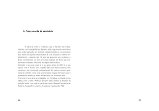 5. Programação do seminário




	         A parceria entre o Instituto Lula, o Par tido dos Trabal-
hadores e a Fundação Perseu Abramo está programando seminários
que serão realizados em distintas cidades brasileiras nos próximos
dois meses. O objetivo desse evento é o de propiciar o melhor en-
tendimento a respeito dos 10 anos de governos que mudaram o
Brasil, contrastando os dois principais projetos de Brasil que pre-
dominaram desde a retomada do regime democrático.
Entender o que era o país e o seu povo antes de 2003 e o que
passou a ser o Brasil e seus cidadãos dez anos depois constitui uma
narrativa a ser construída coletivamente. Ao mesmo tempo, apre-
senta-se também como uma opor tunidade singular de trazer para o
presente os desafios a serem enfrentados nos próximos anos.
O primeiro seminário será realizado em For taleza, no Ceará, no dia
28/02, com o tema “Políticas de bem estar, direitos e desafios da
inclusão social” com a par ticipação da ministra Tereza Campello e de
Rober to Amaral, Primeiro Vice-Presidente Nacional do PSB.




26                                                                      27
 