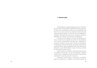 1. Apresentação




           O Brasil ingressou na segunda década do século 21 trilhando o
    caminho próprio de impor tantes e significativas transformações que
    em série não se apresentaram naturais e nem espontâneas. São
    frutos de um conjunto nacional de vontades motivado pela sede
    de prosperidade econômica e social, bem como do engajamento
    militante e disciplinado de forças sociais, econômicas, políticas e
    ideológicas sob a liderança do Par tido dos Trabalhadores.
           O longo inter valo regressivo das duas últimas décadas do
    século 20 decorreu da exaustão do projeto de industrialização
    e do declínio socioeconômico expresso pela capitulação ao
    receituário neoliberal imposto pelo Consenso de Washington.
    A subordinação nacional aos desejos dos grandes detentores de
    riqueza financeira e dos grupos geradores de divisas internacionais
    apequenou o país, interrompendo o longo e tor tuoso processo
    de construção do Estado nacional.
           Os dez últimos anos mudaram o Brasil, permitindo rever ter
    a decadência induzida pela rota da neocolonização neoliberal.
    O povo voltou a protagonizar mudanças, está altivo, recuperando
    a autoestima. E o que é o país, sem o seu povo!
           Atualmente o Brasil ocupa o sexto posto na produção
    global de manufaturas e o segundo na expor tação agrícola do

4                                                                     5
 