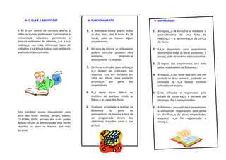 ► O QUE É A BIBLIOTECA?                   ► FUNCIONAMENTO                          ► EMPRÉSTIMO


A BE é um centro de recursos aberta a          1. A Biblioteca estará aberta todos      1. A requisição de livros faz-se mediante o
todos os alunos, professores, funcionários e      os dias úteis, das 9 horas às 18          preenchimento de uma ficha de
comunidade educativa, permitindo a                horas, salvo se houver algum              requisição e a apresentação do cartão
procura autónoma de informação e a sua            impedimento.                              do aluno.
realização nos mais diferentes tipos de
trabalhos e na leitura lúdica, num ambiente    2. Na zona de leitura, os utilizadores   2. Estão disponíveis para empréstimo
acolhedor e descontraído.                         podem consultar qualquer obra            domiciliário todas as obras existentes, à
                                                  existente,             dirigindo-se      excepção de dicionários e enciclopédias.
                                                  directamente às estantes.
                                                                                        3. O registo dos empréstimos será feito
                                               3. Os livros retirados para utilização      pelos responsáveis da Biblioteca.
                                                  não devem ser colocados nas
                                                  estantes, mas sim deixados em         4. A requisição dos livros será feita por um
                                                  cima das mesas, para posterior            período de duas semanas, podendo ser
                                                  arrumação     por  parte   dos            renovada se não houver nenhum
                                                  responsáveis.                             utilizador em espera.

                                               4. Não deves riscar, dobrar ou           5. Cada utilizador é responsável pelo
                                                  inutilizar de qualquer modo as           estado de conservação e extravio das
                                                  folhas e as capas dos livros.            obras que lhe são emprestadas.

                                               5. Qualquer actividade a realizar na     6. A Biblioteca recusará novo empréstimo
Tens também outros documentos para                Biblioteca    faz   parte      do        a utilizadores responsáveis pela perda
além dos livros: revistas, jornais, vídeos,       planeamento da mesma e terá de           ou danificação de obras emprestadas,
CD-ROMs, DVDs, através dos quais podes            ser programada dentro dos                enquanto não for regularizada a
deliciar-te com as aventuras dos teus heróis      objectivos traçados para a sua           situação.
favoritos ou ouvir as músicas que mais            gestão.
aprecias.
 