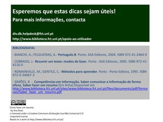 Esperemos que estas dicas sejam úteis!
  Para mais informações, contacta

  div.db.helpdesk@fct.unl.pt
  http://www.biblioteca.fct.unl.pt/apoio-ao-utilizador

  BIBLIOGRAFIA:
  - BIANCHI, A.; FELGUEIRAS, A.- Português B. Porto: ASA Editores, 2004. ISBN 972-41-2464-9
  - COBRADO, J.- Resumir um texto: modos de fazer. Porto : ASA Editores, 2005. ISBN 972-41-
  4116-0
  - ROMAINVILLE, M.; GENTILE, C.- Métodos para aprender. Porto : Porto Editora, 1995. ISBN
  972-0-34067-3
  - SIMÕES, R. - Competências em informação. Saber comunicar a informação de forma
  eficaz. Saber fazer um resumo [Em linha] Disponível em
  http://www.biblioteca.fct.unl.pt/sites/www.biblioteca.fct.unl.pt/files/documents/pdf/forma
  cao/Saber_fazer_um_resumo.pdf



Como fazer um resumo
 by Ana Roxo
is licensed under a Creative Commons Atribuição-Uso Não-Comercial 3.0
Unported License
Based on a work at http://www.biblioteca.fct.unl.pt/
 