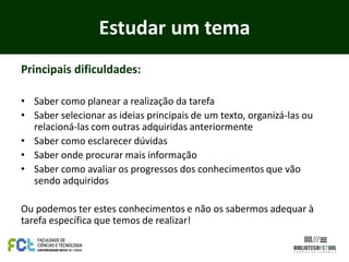 Estudar um tema
Principais dificuldades:

• Saber como planear a realização da tarefa
• Saber selecionar as ideias principais de um texto, organizá-las ou
  relacioná-las com outras adquiridas anteriormente
• Saber como esclarecer dúvidas
• Saber onde procurar mais informação
• Saber como avaliar os progressos dos conhecimentos que vão
  sendo adquiridos

Ou podemos ter estes conhecimentos e não os sabermos adequar à
tarefa específica que temos de realizar!
 