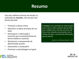 Resumo
Uma das melhores técnicas de estudo é a
realização de resumos, uma vez que esta
técnica permite:

•   Promover a leitura crítica              O resumo é uma atividade de reformulação
•   Selecionar as ideias principais de um   que se exerce sobre qualquer tipo de texto,
                                            com o objetivo de o escrever de novo, sob
    texto
                                            forma mais reduzida, preservando, com o
•   Hierarquizar a informação a             máximo de rigor, o essencial da informação
    transmitir por escrito/oralmente de     que ele veicula.
    forma sintética e coerente
                                                         Spielmann, G., 2001 apud Cobrado, J., 2005
•   Monitorizar a compreensão de
    determinado assunto
•   Desenvolver o vocabulário
•   Promover a aprendizagem em geral
 