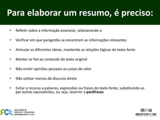 Para elaborar um resumo, é preciso:
•   Refletir sobre a informação essencial, selecionando-a

•   Verificar em que parágrafos se encontram as informações relevantes

•   Articular as diferentes ideias, mantendo as relações lógicas do texto-fonte

•   Manter-se fiel ao conteúdo do texto original

•   Não emitir opiniões pessoais ou juízos de valor

•   Não utilizar marcas do discurso direto

•   Evitar o recurso a palavras, expressões ou frases do texto-fonte, substituindo-as
    por outras equivalentes, ou seja, recorrer a paráfrases
 