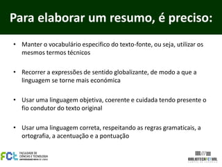 Para elaborar um resumo, é preciso:
• Manter o vocabulário especifico do texto-fonte, ou seja, utilizar os
  mesmos termos técnicos

• Recorrer a expressões de sentido globalizante, de modo a que a
  linguagem se torne mais económica

• Usar uma linguagem objetiva, coerente e cuidada tendo presente o
  fio condutor do texto original

• Usar uma linguagem correta, respeitando as regras gramaticais, a
  ortografia, a acentuação e a pontuação
 