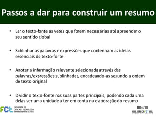 Passos a dar para construir um resumo
 • Ler o texto-fonte as vezes que forem necessárias até apreender o
   seu sentido global

 • Sublinhar as palavras e expressões que contenham as ideias
   essenciais do texto-fonte

 • Anotar a informação relevante selecionada através das
   palavras/expressões sublinhadas, encadeando-as segundo a ordem
   do texto original

 • Dividir o texto-fonte nas suas partes principais, podendo cada uma
   delas ser uma unidade a ter em conta na elaboração do resumo
 