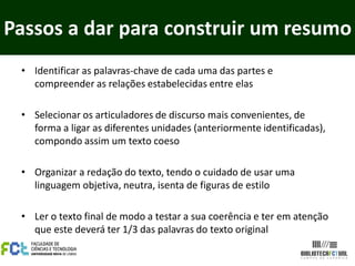 Passos a dar para construir um resumo
 • Identificar as palavras-chave de cada uma das partes e
   compreender as relações estabelecidas entre elas

 • Selecionar os articuladores de discurso mais convenientes, de
   forma a ligar as diferentes unidades (anteriormente identificadas),
   compondo assim um texto coeso

 • Organizar a redação do texto, tendo o cuidado de usar uma
   linguagem objetiva, neutra, isenta de figuras de estilo

 • Ler o texto final de modo a testar a sua coerência e ter em atenção
   que este deverá ter 1/3 das palavras do texto original
 