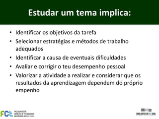 Estudar um tema implica:
• Identificar os objetivos da tarefa
• Selecionar estratégias e métodos de trabalho
adequados
• Identificar a causa de eventuais dificuldades
• Avaliar e corrigir o teu desempenho pessoal
• Valorizar a atividade a realizar e considerar que os
resultados da aprendizagem dependem do próprio
empenho
 