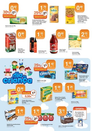 Polpa Tomate
Guloso 500g
preço p/ kg 1,30€
Nestum Flocos Cereais
Mel Integral / Multifrutos
/ 5 cereais 250g
preço p/ kg 4,36€
Bolacha Dibus Space
“Angry Birds” 315g 
preço p/ kg 5,05€   
Bolacha Dibus
Dragon 300g 
preço p/ kg 5,30€   
 
Bimbocao 200g
preço p/ kg 6,25€
1,
25
Iogurtes Bicompartimentados
Infantis Nestlé
preço p/ Lt 1,49€
1,
49
Compal Essencial 3x110ml
preço p/ Lt 4,73€
1,
56
25% 2,
09
Massas Napolitana
Macarronete Estriado /
Cotovelinhos / Cotovelos
/ Cotovelinhos Finos
/ Espirais / Macarrão
Riscado 500g
preço p/ kg 0,98€ Hamburguer de Atum Bom Petisco
2x2un
preço p/ un 1,25€Bolacha Fibra UP 185g
preço p/ kg 2,27€
Piri Piri Extra Forte
Sacana 75ml
preço p/ kg 15,33€
Cerelac Não Láctea /
Bolacha Maria / 8 Cereais e
Mel 250g
preço p/ kg 3,96€
Na compra de
2 embalagens
Oferta de 1 Pinça
0,
99
1,
15
0,
42
4,
98
Arroz Extra
Longo Carolino
de Portugal
Mondego 1kg
Crocantes de Pescada
Pescanova 370g
preço p/ kg 8,51€
Puré de Batata
Pescanova 750g
preço p/ kg 2,87€
0,
89
3,
15
2,
15
0,
49
Lava Loiça
Cif Active Gel
Limão / L. Menta
/ L. Verde / L.
Toranja 500ml
preço p/ Lt 2,76€
1,
38
Nivea Men
Creme 150ml
preço p/ Lt 23,67€
Aquafresh Anti Tártaro /
Proteção Cáries 100ml
preço p/ Lt 14,90€
X-Tra Gel
Universal / Flor
de Primavera
33doses
preço p/
dose 0,11€
3,
55
1,
49
3,
58
Sumol
Limão1,5l
preço p/
Lt 0,50€
Nivea Body Smooth Milk
Suavizante 250ml
preço p/ Lt 9,48€
Batatas Pré-Fritas
Pescanova 750g
preço p/ kg 1,80€Delta Solúvel Frasco 100g
preço p/ kg 15,50€
Massa Linguine Milaneza
500g
preço p/ kg 1,20€
Ariel Cápsulas Líquidas regular
15doses
preço p/ dose 0,20€
2,
99
5,
97
2,
37
4,
75
1,
55
3,
10
Mistolin Limpa
Churrasqueiras
375ml
preço p/ Lt 3,97€
1,
49
2,
97
0,
60
1,
20
1,
35
2,
69
0,
75
1,
49
2 Crocantes Frango Iglo Recheio Ervas e Alho /
Queijo e Fiambre 240g
preço p/ kg 10,38€
2,
49
4,
99
1,
09
Iced Tea Limão
/ Pêssego /
Manga UP 1,5l
preço p/ lt
0,37€
0,
55
Proalimentar Belvita Leite e
Cereais / Chocolate e Cereais /
Fibra e Cereais / Mel e Avelã /
Frutos Silvestres 300g
preço p/ kg 5,97€
1,
79
25% 2,
3930% 0,
65
Bolacha Oreo 220g
preço p/ kg 6,45€
1,
42
25% 1,
89 Rolo de Cozinha
Olé Renova 2r
preço p/ un 0,28€
0,
55
Fiambre da Pá
Seleção Nobre
preço p/ kg 4,90€
0,
65
0,
49
100g
1,
59
/un
Leite c/ Chocolate Ucal 6x250ml
preço p/ lt 2,10€
Na compra de
1 un oferta de 1
un de Leite M/G
Parmalat 1L
3,
15
TV
1,
49
0,50€
Comfort Essência Azul /
Sunfresh / Pure / Jojoba 52+8
doses
preço p/ dose 0,04€
2,
29
50% 4,
59
 