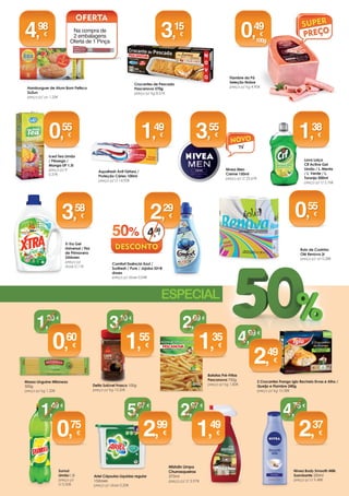 Polpa Tomate
Guloso 500g
preço p/ kg 1,30€
Nestum Flocos Cereais
Mel Integral / Multifrutos
/ 5 cereais 250g
preço p/ kg 4,36€
Bolacha Dibus Space
“Angry Birds” 315g 
preço p/ kg 5,05€   
Bolacha Dibus
Dragon 300g 
preço p/ kg 5,30€   
 
Bimbocao 200g
preço p/ kg 6,25€
1,
25
Iogurtes Bicompartimentados
Infantis Nestlé
preço p/ Lt 1,49€
1,
49
Compal Essencial 3x110ml
preço p/ Lt 4,73€
1,
56
25% 2,
09
Massas Napolitana
Macarronete Estriado /
Cotovelinhos / Cotovelos
/ Cotovelinhos Finos
/ Espirais / Macarrão
Riscado 500g
preço p/ kg 0,98€ Hamburguer de Atum Bom Petisco
2x2un
preço p/ un 1,25€Bolacha Fibra UP 185g
preço p/ kg 2,27€
Piri Piri Extra Forte
Sacana 75ml
preço p/ kg 15,33€
Cerelac Não Láctea /
Bolacha Maria / 8 Cereais e
Mel 250g
preço p/ kg 3,96€
Na compra de
2 embalagens
Oferta de 1 Pinça
0,
99
1,
15
0,
42
4,
98
Arroz Extra
Longo Carolino
de Portugal
Mondego 1kg
Crocantes de Pescada
Pescanova 370g
preço p/ kg 8,51€
Puré de Batata
Pescanova 750g
preço p/ kg 2,87€
0,
89
3,
15
2,
15
0,
49
Lava Loiça
Cif Active Gel
Limão / L. Menta
/ L. Verde / L.
Toranja 500ml
preço p/ Lt 2,76€
1,
38
Nivea Men
Creme 150ml
preço p/ Lt 23,67€
Aquafresh Anti Tártaro /
Proteção Cáries 100ml
preço p/ Lt 14,90€
X-Tra Gel
Universal / Flor
de Primavera
33doses
preço p/
dose 0,11€
3,
55
1,
49
3,
58
Sumol
Limão1,5l
preço p/
Lt 0,50€
Nivea Body Smooth Milk
Suavizante 250ml
preço p/ Lt 9,48€
Batatas Pré-Fritas
Pescanova 750g
preço p/ kg 1,80€Delta Solúvel Frasco 100g
preço p/ kg 15,50€
Massa Linguine Milaneza
500g
preço p/ kg 1,20€
Ariel Cápsulas Líquidas regular
15doses
preço p/ dose 0,20€
2,
99
5,
97
2,
37
4,
75
1,
55
3,
10
Mistolin Limpa
Churrasqueiras
375ml
preço p/ Lt 3,97€
1,
49
2,
97
0,
60
1,
20
1,
35
2,
69
0,
75
1,
49
2 Crocantes Frango Iglo Recheio Ervas e Alho /
Queijo e Fiambre 240g
preço p/ kg 10,38€
2,
49
4,
99
1,
09
Iced Tea Limão
/ Pêssego /
Manga UP 1,5l
preço p/ lt
0,37€
0,
55
Proalimentar Belvita Leite e
Cereais / Chocolate e Cereais /
Fibra e Cereais / Mel e Avelã /
Frutos Silvestres 300g
preço p/ kg 5,97€
1,
79
25% 2,
3930% 0,
65
Bolacha Oreo 220g
preço p/ kg 6,45€
1,
42
25% 1,
89 Rolo de Cozinha
Olé Renova 2r
preço p/ un 0,28€
0,
55
Fiambre da Pá
Seleção Nobre
preço p/ kg 4,90€
0,
65
0,
49
100g
1,
59
/un
Leite c/ Chocolate Ucal 6x250ml
preço p/ lt 2,10€
Na compra de
1 un oferta de 1
un de Leite M/G
Parmalat 1L
3,
15
TV
1,
49
0,50€
Comfort Essência Azul /
Sunfresh / Pure / Jojoba 52+8
doses
preço p/ dose 0,04€
2,
29
50% 4,
59
 