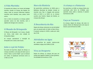 A Vida Marinha                                    Hora da História                                   A criança e a Natureza
O oceanário de Lisboa é um museu de biologia      Na quarta-feira, partiremos, às 10.00, para a      Na sexta-feira, às 10:00, as crianças farão uma
marinha, situado no Parque das Nações em          Biblioteca Municipal de Setúbal, situada na        caminhada pela Serra da Arrábida, para
Lisboa, onde se encontra diferentes espécies      Avenida Luísa Todi. A chegada está prevista        aprender coisas sobre a natureza. O passeio
                                                  entre as 10:15 e as 10:30. Lá, as crianças         terminará às 12:00.
marinhas como tubarões, aves, peixes, entre
outros.                                           ouvirão uma história. Depois da história, as
                                                  crianças vão almoçar.
Com a visita ao oceanário, as crianças podem
aprender acerca da vida marinha, com o                                                               Caça ao Tesouro
objetivo de interagir com a natureza.                                                                As crianças, depois do almoço, vão estar no
                                                  Á Descoberta do Rio                                parque urbano da Albarquel para uma caça ao
                                                  Depois do almoço, estaremos no cais de Setúbal     tesouro, que terminará às 16:00.

O Mundo do Brinquedo                              para um passeio pelo rio Sado no Barco Évora.
                                                  O passeio começa às 14:00 e acaba por volta
O Museu do Brinquedo é um museu, situado
                                                  das 17:30.
em Sintra, onde existe uma coleção de
brinquedos antigos.

As   crianças   aprenderam    a   evolução   do
brinquedo com a visita a este museu.
                                                  Atividades na água
                                                  Na   quinta-feira   de   manhã,   realizar-se-ão
                                                  atividades na água, das 10:00 às 12:00.

João e o pé de Feijão
Na tarde de terça-feira, depois do almoço, as
crianças assistirão a uma peça de teatro que se
                                                  Viva ao Desporto
chama “João e o pé de Feijão”, que se realizará   Depois do almoço, as crianças vão para um
em Lisboa. O espetáculo terminará entre as        campo para jogarem futebol ou fazer ginástica.
17:00 e as 17:30.                                 As atividades terminarão às 17:30.
 