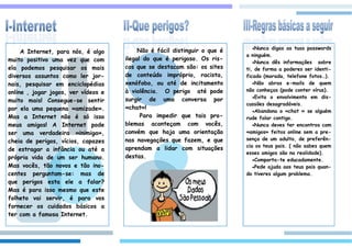 Nunca  digas as tuas passwords
     A Internet, para nós, é algo         Não é fácil distinguir o que é
                                                                           a ninguém.
muito positivo uma vez que com       ilegal do que é perigoso. Os ris-
                                                                              Nunca dês informações sobre
ela podemos pesquisar os mais        cos que se destacam são: os sites     ti, de forma a poderes ser identi-
diversos assuntos como ler jor-      de conteúdo impróprio, racista,       ficado (morada, telefone fotos…).
nais, pesquisar em enciclopédias     xenófobo, ou até de incitamento          Não abras e-mails de quem

online , jogar jogos, ver vídeos e   à violência. O perigo até pode        não conheças (pode conter vírus).
                                                                              Evita o envolvimento em dis-
muito mais! Consegue-se sentir       surgir de uma conversa por
                                                                           cussões desagradáveis.
por ela uma pequena «amizade».       «chat»!
                                                                              Abandona o «chat » se alguém
Mas a Internet não é só isso               Para impedir que tais pro-      rude falar contigo.
meus amigos! A Internet pode         blemas aconteçam com vocês,              Nunca deves ter encontros com
ser uma verdadeira «inimiga»,        convém que haja uma orientação        «amigos» feitos online sem a pre-
cheia de perigos, vícios, capazes    nas navegações que fazem, e que       sença de um adulto, de preferên-
                                                                           cia os teus pais. ( não sabes quem
de estragar a infância ou até a      aprendam a lidar com situações
                                                                           esses amigos são na realidade).
própria vida de um ser humano.       destas.
                                                                              Comporta-te educadamente.
Mas vocês, tão novos e tão ino-                                               Pede ajuda aos teus pais quan-
centes perguntam-se: mas de                                                do tiveres algum problema.
que perigos esta ele a falar?
Mas é para isso mesmo que este
folheto vai servir, é para vos
fornecer os cuidados básicos a
ter com a famosa Internet.
 