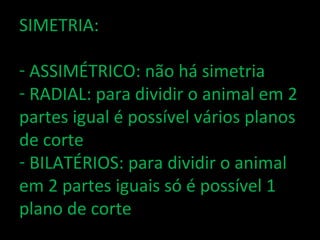 SIMETRIA:

- ASSIMÉTRICO: não há simetria
- RADIAL: para dividir o animal em 2
partes igual é possível vários planos
de corte
- BILATÉRIOS: para dividir o animal
em 2 partes iguais só é possível 1
plano de corte
 