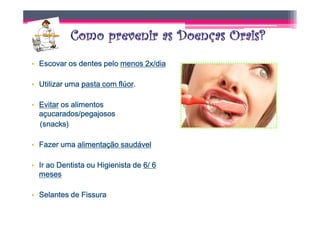 • Escovar os dentes pelo menos 2x/dia

• Utilizar uma pasta com flúor.
                         flúor.

• Evitar os alimentos
  açucarados/pegajosos
  (snacks)

• Fazer uma alimentação saudável

• Ir ao Dentista ou Higienista de 6/ 6
  meses

• Selantes de Fissura
 